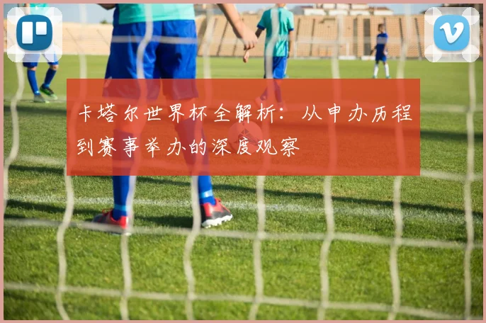 卡塔尔世界杯全解析:从申办历程到赛事举办的深度观察