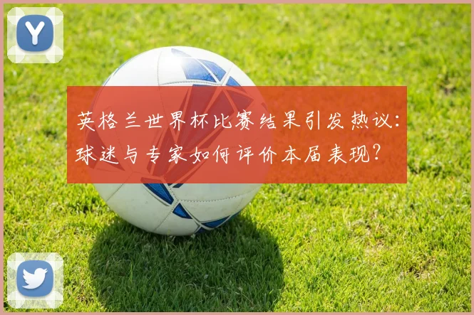 英格兰世界杯比赛结果引发热议：球迷与专家如何评价本届表现？