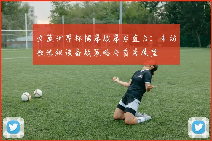 女篮世界杯揭幕战幕后直击:专访教练组谈备战策略与首秀展望