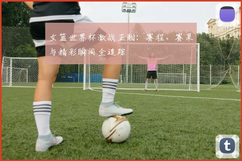 女篮世界杯激战正酣：赛程、赛果与精彩瞬间全追踪