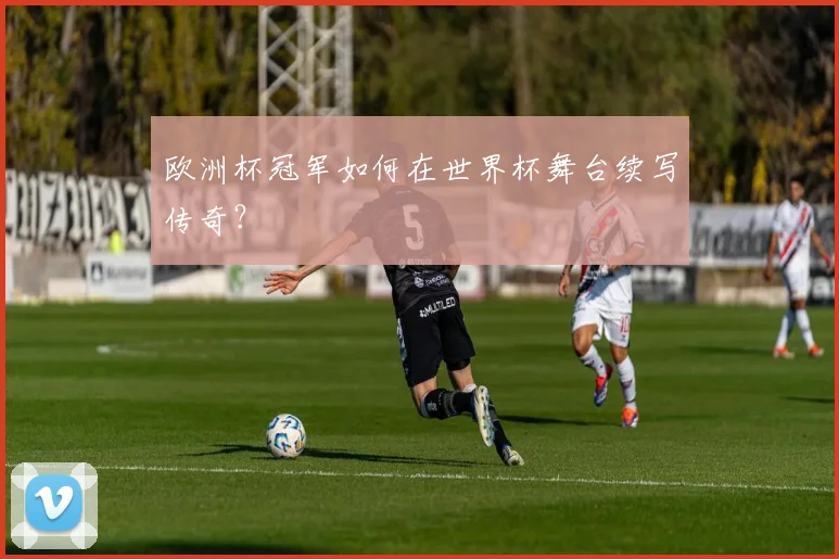 欧洲杯冠军如何在世界杯舞台续写传奇？
