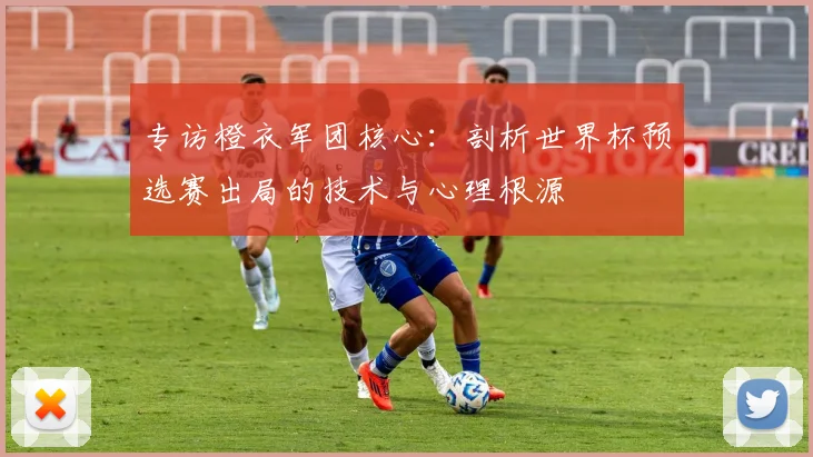 专访橙衣军团核心：剖析世界杯预选赛出局的技术与心理根源