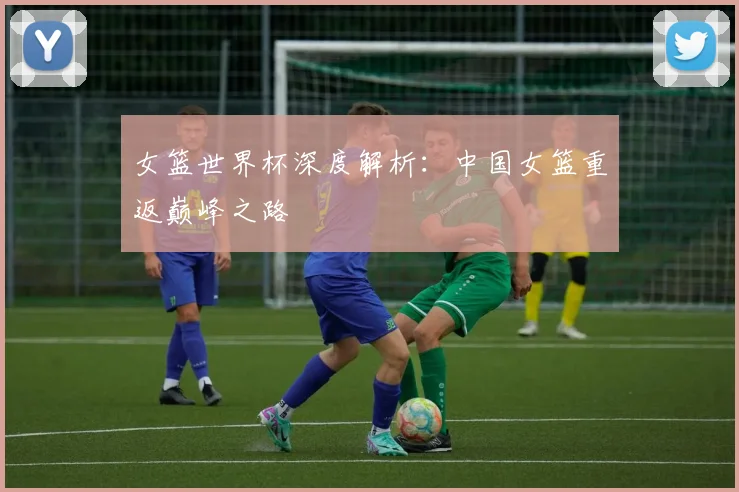 女篮世界杯深度解析：中国女篮重返巅峰之路