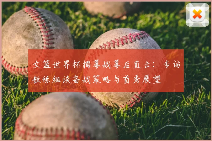 女篮世界杯揭幕战幕后直击:专访教练组谈备战策略与首秀展望