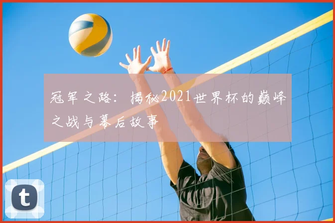 冠军之路:揭秘2021世界杯的巅峰之战与幕后故事