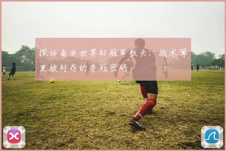 探访南非世界杯冠军教头:战术簿里被封存的夺冠密码