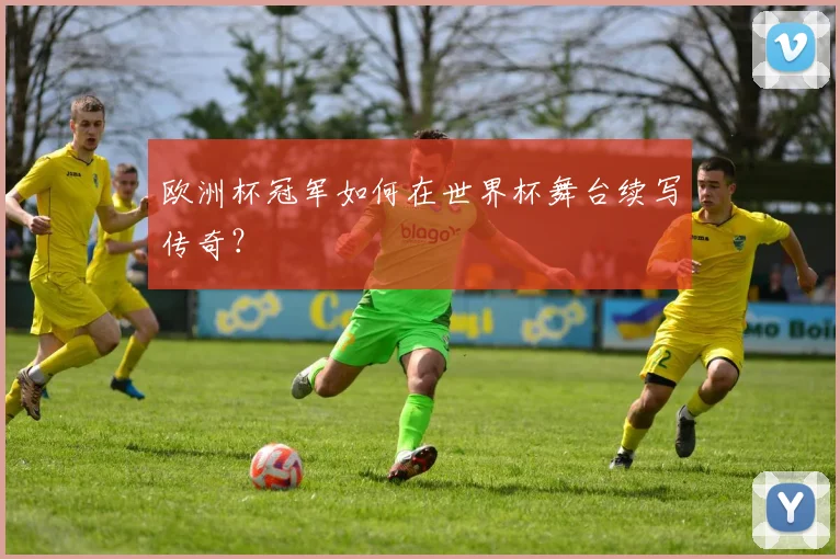 欧洲杯冠军如何在世界杯舞台续写传奇？