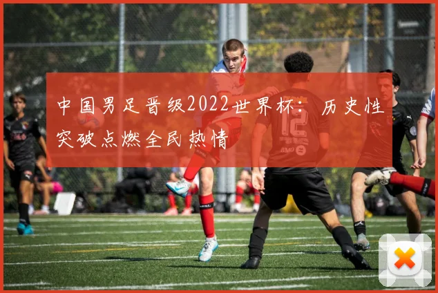 中国男足晋级2022世界杯:历史性突破点燃全民热情