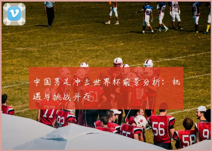 中国男足冲击世界杯前景分析:机遇与挑战并存