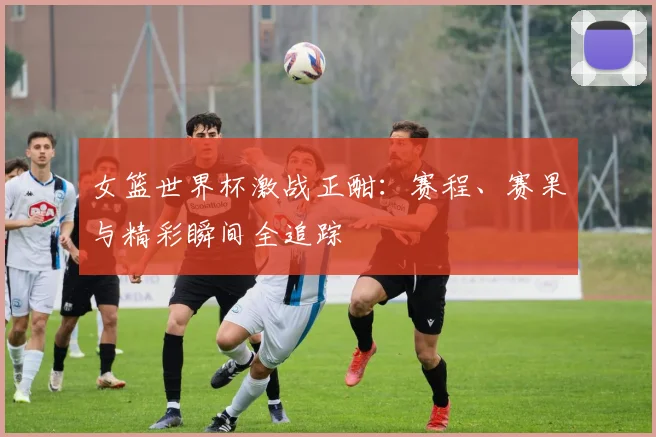 女篮世界杯激战正酣:赛程、赛果与精彩瞬间全追踪