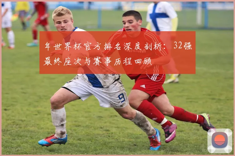 年世界杯官方排名深度剖析：32强最终座次与赛事历程回顾