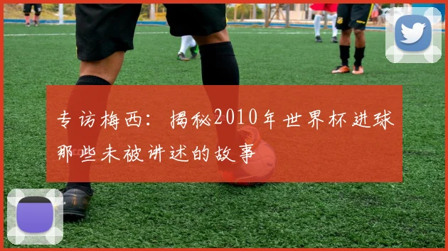 专访梅西:揭秘2010年世界杯进球那些未被讲述的故事