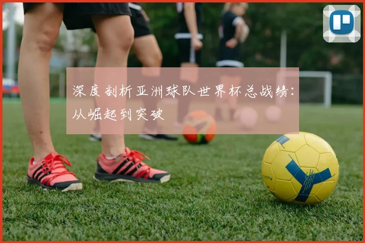 深度剖析亚洲球队世界杯总战绩:从崛起到突破
