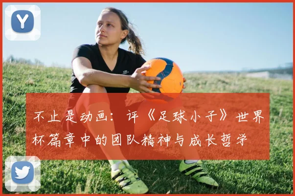 不止是动画：评《足球小子》世界杯篇章中的团队精神与成长哲学