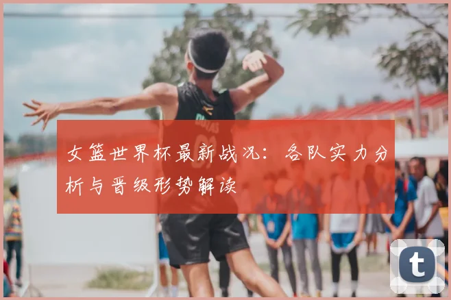 女篮世界杯最新战况:各队实力分析与晋级形势解读
