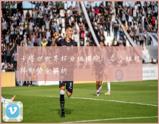 卡塔尔世界杯分组揭晓：各小组对阵形势全解析