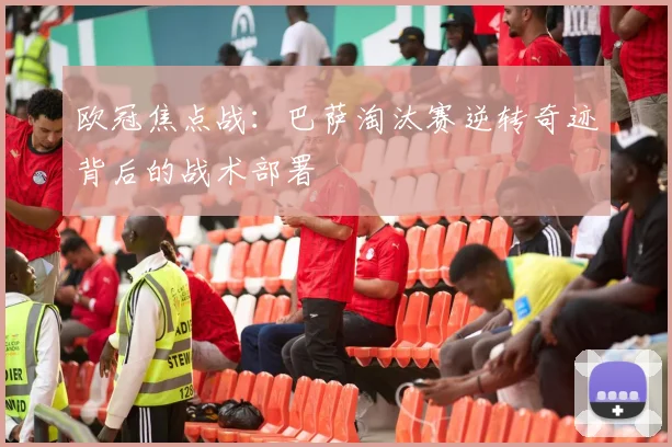 欧冠焦点战:巴萨淘汰赛逆转奇迹背后的战术部署