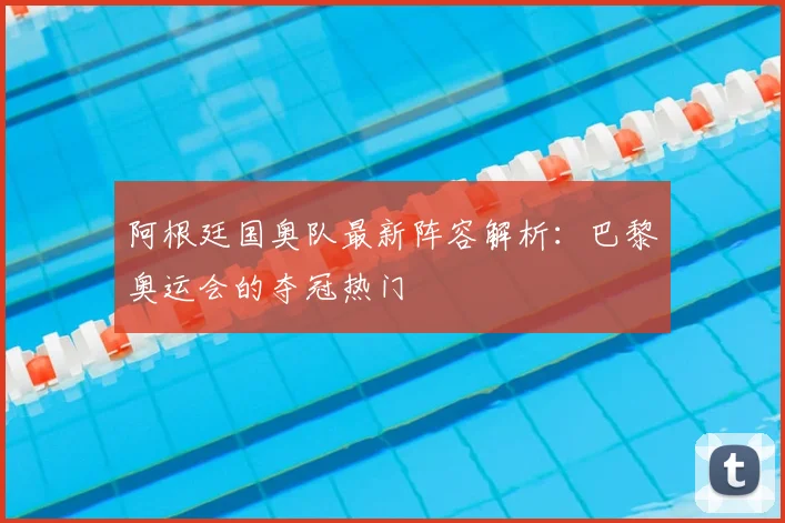 阿根廷国奥队最新阵容解析:巴黎奥运会的夺冠热门