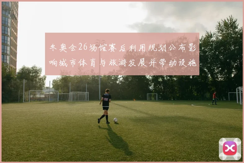 冬奥会26场馆赛后利用规划公布影响城市体育与旅游发展并带动设施改造