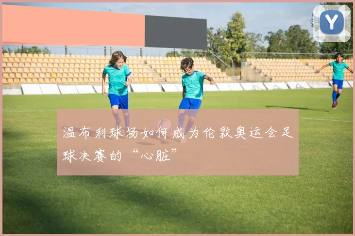 温布利球场如何成为伦敦奥运会足球决赛的“心脏”