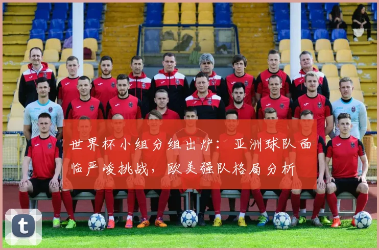 世界杯小组分组出炉：亚洲球队面临严峻挑战，欧美强队格局分析