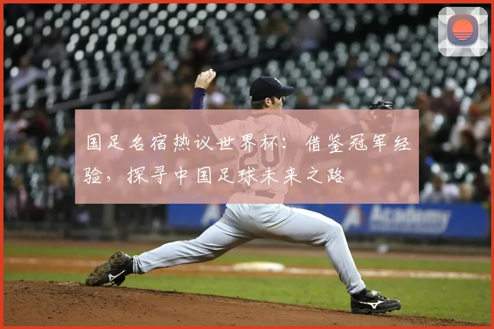 国足名宿热议世界杯：借鉴冠军经验，探寻中国足球未来之路