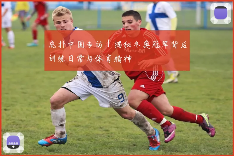 虎扑中国专访|揭秘冬奥冠军背后训练日常与体育精神