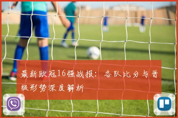 最新欧冠16强战报：各队比分与晋级形势深度解析
