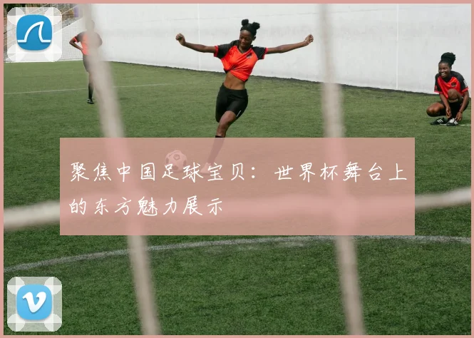 聚焦中国足球宝贝：世界杯舞台上的东方魅力展示