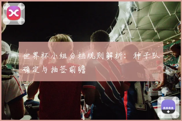 世界杯小组分档规则解析：种子队确定与抽签前瞻