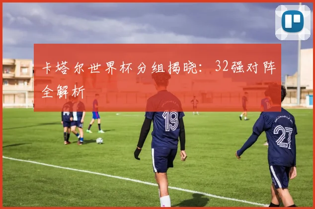 卡塔尔世界杯分组揭晓：32强对阵全解析