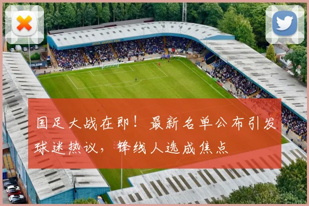 国足大战在即！最新名单公布引发球迷热议，锋线人选成焦点