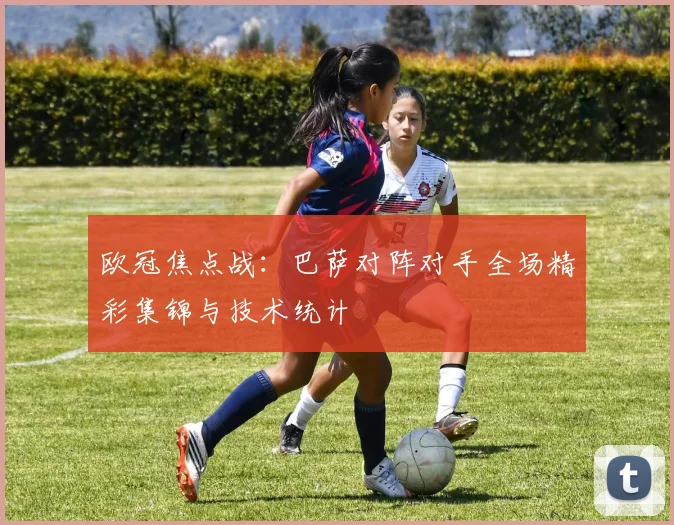 欧冠焦点战：巴萨对阵对手全场精彩集锦与技术统计