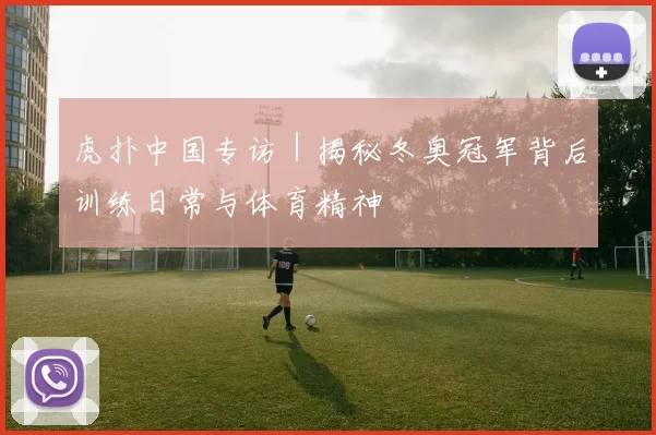 虎扑中国专访|揭秘冬奥冠军背后训练日常与体育精神