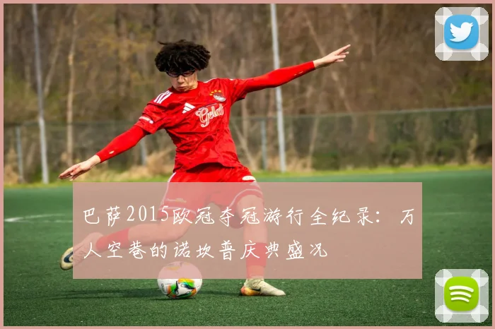 巴萨2015欧冠夺冠游行全纪录:万人空巷的诺坎普庆典盛况